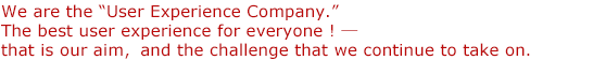 We are the “User Experience Company.” The best user experience for everyone! that is our aim, and the challenge that we continue to take on.