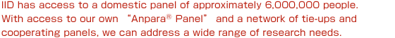 IID has access to a domestic panel of approximately 600,000 people. With access to our own “Anpara®Panel” and a network of tie-ups and cooperating panels, we can address a wide range of research needs.