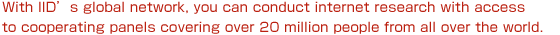 With IID's global network, you can conduct internet research with access to cooperating panels covering over 20 million people from all over the world.