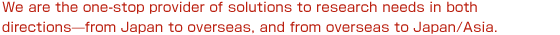We are the one-stop provider of solutions to research needs in both directions?from Japan to overseas, and from overseas to Japan/Asia.