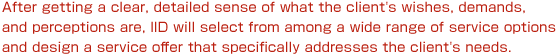 After getting a clear, detailed sense of what the client's wishes, demands, and perceptions are, IID will select from among a wide range of service options and design a service offer that specifically addresses the client's needs.