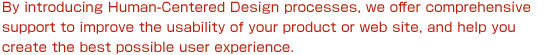 By introducing Human-Centered Design processes, we offer comprehensive support to improve the usability of your product or web site, and help you create the best possible user experience.