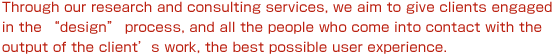 Through our research and consulting services, we aim to give clients engaged in the “design” process, and all the people who come into contact with the output of the client's work, the best possible user experience.