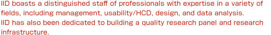 IID boasts a distinguished staff of professionals with expertise in a variety of fields, including management, usability/HCD, design, and data analysis. IID has also been dedicated to building a quality research panel and research infrastructure.