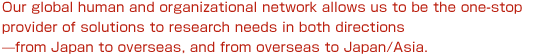 Our global human and organizational network allows us to be the one-stop provider of solutions to research needs in both directions?from Japan to overseas, and from overseas to Japan/Asia.