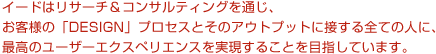 イードはリサーチ＆コンサルティングを通じ、お客様の「DESIGN」プロセスとそのアウトプットに接する全ての人に、最高のユーザーエクスペリエンスを実現することを目指しています。