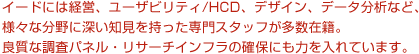 イードには経営、ユーザビリティ/HCD、デザイン、データ分析など、様々な分野に深い知見を持った専門スタッフが多数在籍。良質な調査パネル・リサーチインフラの確保にも力を入れています。