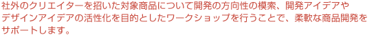 社外のクリエイターを招いた対象商品について開発の方向性の模索、開発アイデアやデザインアイデアの活性化を目的としたワークショップを行うことで、柔軟な商品開発をサポートします。