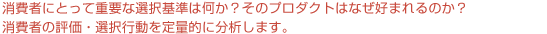 集団AHPでは、消費者にとって重要な選択基準は何か？そのプロダクトはなぜ好まれるのか？消費者の評価・選択行動を定量的に分析します。