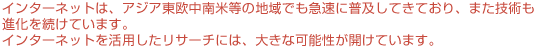 インターネットは、アジア東欧中南米等の地域でも急速に普及してきており、また技術も進化を続けています。インターネットを活用したリサーチには、大きな可能性が開けています。