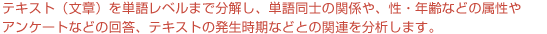 テキストマイニングでは、テキスト（文章）を単語レベルまで分解し、単語同士の関係や、性・年齢などの属性やアンケートなどの回答、テキストの発生時期などとの関連を分析します。