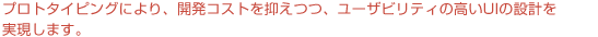 プロトタイピングにより、開発コストを抑えつつ、ユーザビリティの高いUIの設計を実現します。