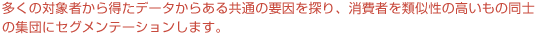 クラスター分析を用いることで、多くの対象者から得たデータからある共通の要因を探り、消費者を類似性の高いもの同士の集団にセグメンテーションします。