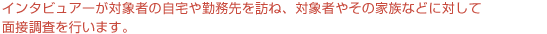 訪問インタビューでは、インタビュアーが対象者の自宅や勤務先を訪ね、対象者やその家族などに対して面接調査を行います。