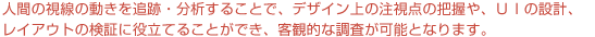 アイトラッキング分析で人間の視線の動きを追跡・分析することで、デザイン上の注視点の把握や、ＵＩの設計、レイアウトの検証に役立てることができ、客観的な調査が可能となります。